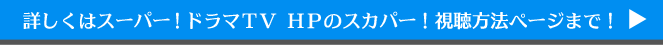詳しくはスーパー！ドラマＴＶ ＨＰのスカパー！視聴方法ページまで！