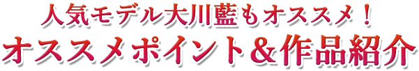 人気モデル・大川藍もオススメ！　オススメポイント＆作品紹介
