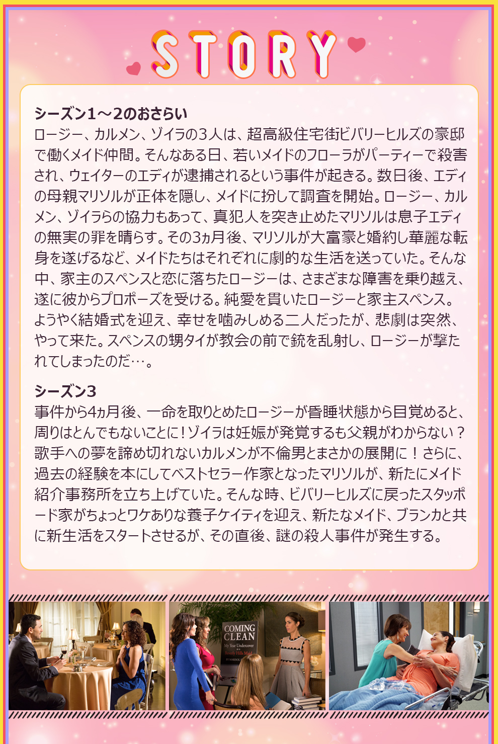 STORY シーズン1～2のおさらい
ロージー、カルメン、ゾイラの3人は、超高級住宅街ビバリーヒルズの豪邸で働くメイド仲間。そんなある⽇、若いメイドのフローラがパーティーで殺害され、ウェイターのエディが逮捕されるという事件が起きる。数日後、エディの母親マリソルが正体を隠し、メイドに扮して調査を開始。ロージー、カルメン、ゾイラらの協力もあって、真犯人を突き止めたマリソルは息⼦エディの無実の罪を晴らす。その3ヵ月後、マリソルが大富豪と婚約し華麗な転⾝を遂げるなど、メイドたちはそれぞれに劇的な生活を送っていた。そんな中、家主のスペンスと恋に落ちたロージーは、さまざまな障害を乗り越え、遂に彼からプロポーズを受ける。純愛を貫いたロージーと家主スペンス。ようやく結婚式を迎え、幸せを噛みしめる二人だったが、悲劇は突然、やって来た。スペンスの甥タイが教会の前で銃を乱射し、ロージーが撃たれてしまったのだ…。
シーズン3
事件から4ヵ月後、一命を取りとめたロージーが昏睡状態から目覚めると、周りはとんでもないことに！ゾイラは妊娠が発覚するも父親がわからない？歌手への夢を諦め切れないカルメンが不倫男とまさかの展開に！さらに、過去の経験を本にしてベストセラー作家となったマリソルが、新たにメイド紹介事務所を立ち上げていた。そんな時、ビバリーヒルズに戻ったスタッポード家がちょっとワケありな養子ケイティを迎え、新たなメイド、ブランカと共に新生活をスタートさせるが、その直後、謎の殺人事件が発生する。