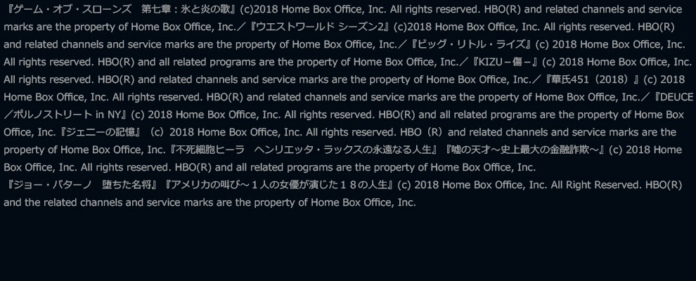 『ゲーム・オブ・スローンズ　第七章：氷と炎の歌』(c)2018 Home Box Office, Inc. All rights reserved. HBO(R) and related channels and service marks are the property of Home Box Office, Inc.／『ウエストワールド シーズン2』(c)2018 Home Box Office, Inc. All rights reserved. HBO(R) and related channels and service marks are the property of Home Box Office, Inc.／『ビッグ・リトル・ライズ』(c) 2018 Home Box Office, Inc. All rights reserved. HBO(R) and all related programs are the property of Home Box Office, Inc.／『KIZU－傷－』(c) 2018 Home Box Office, Inc. All rights reserved. HBO(R) and related channels and service marks are the property of Home Box Office, Inc.／『華氏451（2018）』(c) 2018 Home Box Office, Inc. All rights reserved. HBO(R) and related channels and service marks are the property of Home Box Office, Inc.／『DEUCE／ポルノストリート in NY』(c) 2018 Home Box Office, Inc. All rights reserved. HBO(R) and all related programs are the property of Home Box Office, Inc.『ジェニーの記憶』（c）2018 Home Box Office, Inc. All rights reserved. HBO（R）and related channels and service marks are the property of Home Box Office, Inc.『不死細胞ヒーラ　ヘンリエッタ・ラックスの永遠なる人生』『嘘の天才～史上最大の金融詐欺～』(c) 2018 Home Box Office, Inc. All rights reserved. HBO(R) and all related programs are the property of Home Box Office, Inc.『ジョー・パターノ　堕ちた名将』『アメリカの叫び～１人の女優が演じた１８の人生』(c) 2018 Home Box Office, Inc. All Right Reserved. HBO(R) and the related channels and service marks are the property of Home Box Office, Inc.