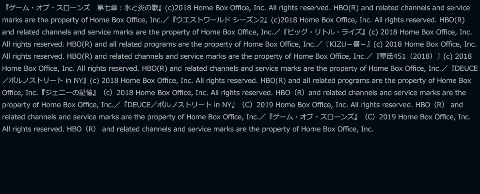 『ゲーム・オブ・スローンズ　第七章：氷と炎の歌』(c)2018 Home Box Office, Inc. All rights reserved. HBO(R) and related channels and service marks are the property of Home Box Office, Inc.／『ウエストワールド シーズン2』(c)2018 Home Box Office, Inc. All rights reserved. HBO(R) and related channels and service marks are the property of Home Box Office, Inc.／『ビッグ・リトル・ライズ』(c) 2018 Home Box Office, Inc. All rights reserved. HBO(R) and all related programs are the property of Home Box Office, Inc.／『KIZU－傷－』(c) 2018 Home Box Office, Inc. All rights reserved. HBO(R) and related channels and service marks are the property of Home Box Office, Inc.／『華氏451（2018）』(c) 2018 Home Box Office, Inc. All rights reserved. HBO(R) and related channels and service marks are the property of Home Box Office, Inc.／『DEUCE／ポルノストリート in NY』(c) 2018 Home Box Office, Inc. All rights reserved. HBO(R) and all related programs are the property of Home Box Office, Inc.『ジェニーの記憶』（c）2018 Home Box Office, Inc. All rights reserved. HBO（R）and related channels and service marks are the property of Home Box Office, Inc.／『DEUCE／ポルノストリート in NY』（C）2019 Home Box Office, Inc. All rights reserved. HBO（R） and related channels and service marks are the property of Home Box Office, Inc.／『ゲーム・オブ・スローンズ』（C）2019 Home Box Office, Inc. All rights reserved. HBO（R） and related channels and service marks are the property of Home Box Office, Inc.