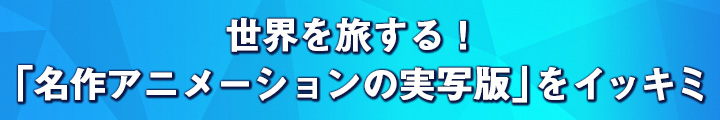 世界を旅する！　「名作アニメーションの実写版」をイッキミ