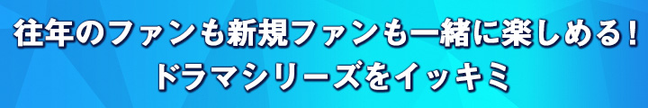 往年のファンも新規ファンも一緒に楽しめる！　ドラマシリーズをイッキミ