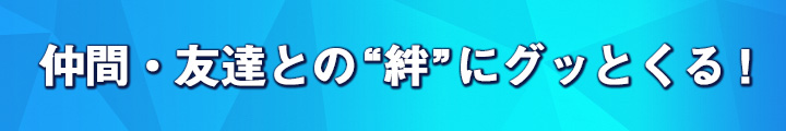 仲間・友達との“絆”にグッとくる！