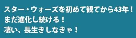 スター・ウォーズを初めて観てから43年！まだ進化し続ける！凄い、長生きしなきゃ！