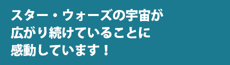 スター・ウォーズの宇宙が広がり続けていることに感動しています！