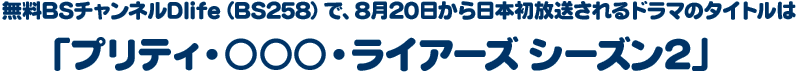 無料BSチャンネルDlife（BS258）で、8月20日から日本初放送されるドラマのタイトルは「プリティ・○○○・ライアーズ シーズン2」