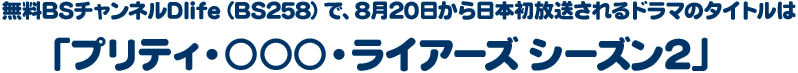無料BSチャンネルDlife(BS258)で、8月20日から日本初放送されるドラマのタイトルは「プリティ・○○○・ライアーズ シーズン2」