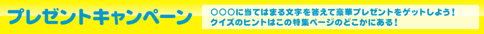 「プレゼントキャンペーン」○○○に当てはまる文字を答えて豪華プレゼントをゲットしよう！クイズのヒントはこの特集ページのどこかにある！